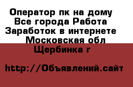 Оператор пк на дому - Все города Работа » Заработок в интернете   . Московская обл.,Щербинка г.